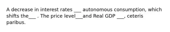 A decrease in interest rates ___ autonomous consumption, which shifts the___ . The price level___and Real GDP ___, ceteris paribus.