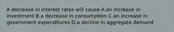 A decrease in interest rates will cause A.an increase in investment B.a decrease in consumption C.an increase in government expenditures D.a decline in aggregate demand