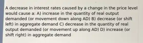 A decrease in interest rates caused by a change in the price level would cause a: A) increase in the quantity of real output demanded (or movement down along AD) B) decrease (or shift left) in aggregate demand C) decrease in the quantity of real output demanded (or movement up along AD) D) increase (or shift right) in aggregate demand