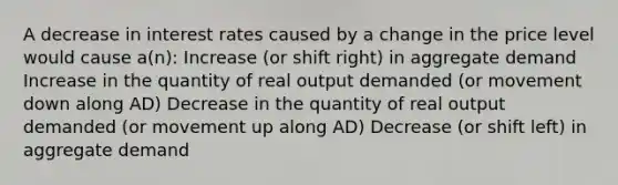 A decrease in interest rates caused by a change in the price level would cause a(n): Increase (or shift right) in aggregate demand Increase in the quantity of real output demanded (or movement down along AD) Decrease in the quantity of real output demanded (or movement up along AD) Decrease (or shift left) in aggregate demand