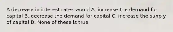 A decrease in interest rates would A. increase the demand for capital B. decrease the demand for capital C. increase the supply of capital D. None of these is true