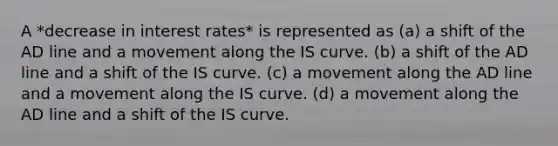 A *decrease in interest rates* is represented as (a) a shift of the AD line and a movement along the IS curve. (b) a shift of the AD line and a shift of the IS curve. (c) a movement along the AD line and a movement along the IS curve. (d) a movement along the AD line and a shift of the IS curve.