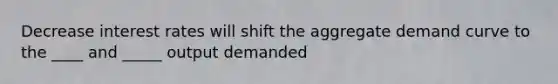 Decrease interest rates will shift the aggregate demand curve to the ____ and _____ output demanded