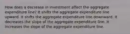 How does a decrease in investment affect the aggregate expenditure line? It shifts the aggregate expenditure line upward. It shifts the aggregate expenditure line downward. It decreases the slope of the aggregate expenditure line. It increases the slope of the aggregate expenditure line.