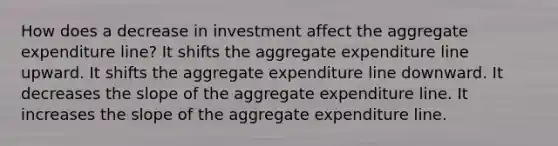 How does a decrease in investment affect the aggregate expenditure line? It shifts the aggregate expenditure line upward. It shifts the aggregate expenditure line downward. It decreases the slope of the aggregate expenditure line. It increases the slope of the aggregate expenditure line.