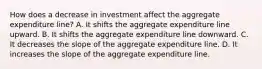 How does a decrease in investment affect the aggregate expenditure line? A. It shifts the aggregate expenditure line upward. B. It shifts the aggregate expenditure line downward. C. It decreases the slope of the aggregate expenditure line. D. It increases the slope of the aggregate expenditure line.