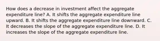 How does a decrease in investment affect the aggregate expenditure line? A. It shifts the aggregate expenditure line upward. B. It shifts the aggregate expenditure line downward. C. It decreases the slope of the aggregate expenditure line. D. It increases the slope of the aggregate expenditure line.