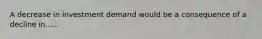 A decrease in investment demand would be a consequence of a decline in.....