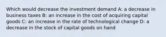 Which would decrease the investment demand A: a decrease in business taxes B: an increase in the cost of acquiring capital goods C: an increase in the rate of technological change D: a decrease in the stock of capital goods on hand