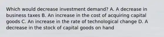 Which would decrease investment demand? A. A decrease in business taxes B. An increase in the cost of acquiring capital goods C. An increase in the rate of technological change D. A decrease in the stock of capital goods on hand