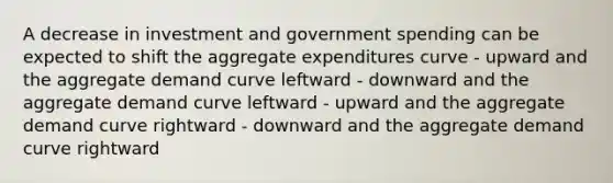 A decrease in investment and government spending can be expected to shift the aggregate expenditures curve - upward and the aggregate demand curve leftward - downward and the aggregate demand curve leftward - upward and the aggregate demand curve rightward - downward and the aggregate demand curve rightward