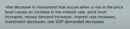 •the decrease in investment that occurs when a rise in the price level causes an increase in the interest rate. price level increases, money demand increases, interest rate increases, investment decreases, real GDP demanded decreases