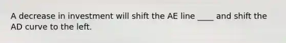 A decrease in investment will shift the AE line ____ and shift the AD curve to the left.