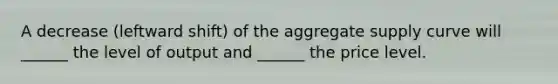 A decrease (leftward shift) of the aggregate supply curve will ______ the level of output and ______ the price level.