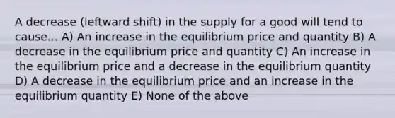 A decrease (leftward shift) in the supply for a good will tend to cause... A) An increase in the equilibrium price and quantity B) A decrease in the equilibrium price and quantity C) An increase in the equilibrium price and a decrease in the equilibrium quantity D) A decrease in the equilibrium price and an increase in the equilibrium quantity E) None of the above