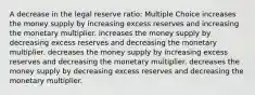 A decrease in the legal reserve ratio: Multiple Choice increases the money supply by increasing excess reserves and increasing the monetary multiplier. increases the money supply by decreasing excess reserves and decreasing the monetary multiplier. decreases the money supply by increasing excess reserves and decreasing the monetary multiplier. decreases the money supply by decreasing excess reserves and decreasing the monetary multiplier.