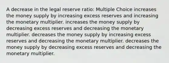 A decrease in the legal reserve ratio: Multiple Choice increases the money supply by increasing excess reserves and increasing the monetary multiplier. increases the money supply by decreasing excess reserves and decreasing the monetary multiplier. decreases the money supply by increasing excess reserves and decreasing the monetary multiplier. decreases the money supply by decreasing excess reserves and decreasing the monetary multiplier.