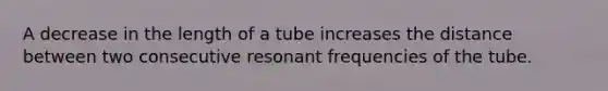 A decrease in the length of a tube increases the distance between two consecutive resonant frequencies of the tube.