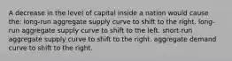 A decrease in the level of capital inside a nation would cause the: long-run aggregate supply curve to shift to the right. long-run aggregate supply curve to shift to the left. short-run aggregate supply curve to shift to the right. aggregate demand curve to shift to the right.