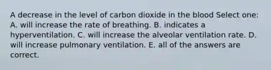 A decrease in the level of carbon dioxide in the blood Select one: A. will increase the rate of breathing. B. indicates a hyperventilation. C. will increase the alveolar ventilation rate. D. will increase pulmonary ventilation. E. all of the answers are correct.