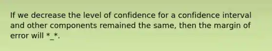 If we decrease the level of confidence for a confidence interval and other components remained the same, then the margin of error will *_*.