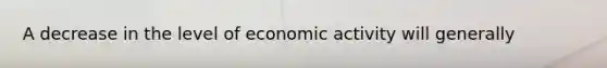 A decrease in the level of economic activity will generally