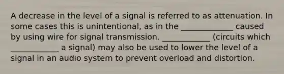 A decrease in the level of a signal is referred to as attenuation. In some cases this is unintentional, as in the _____________ caused by using wire for signal transmission. ____________ (circuits which ____________ a signal) may also be used to lower the level of a signal in an audio system to prevent overload and distortion.