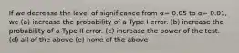 If we decrease the level of significance from α= 0.05 to α= 0.01, we (a) increase the probability of a Type I error. (b) increase the probability of a Type II error. (c) increase the power of the test. (d) all of the above (e) none of the above