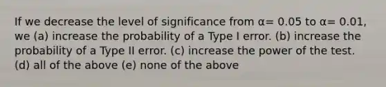 If we decrease the level of significance from α= 0.05 to α= 0.01, we (a) increase the probability of a Type I error. (b) increase the probability of a Type II error. (c) increase the power of the test. (d) all of the above (e) none of the above