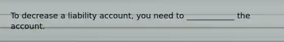 To decrease a liability account, you need to ____________ the account.