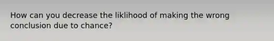 How can you decrease the liklihood of making the wrong conclusion due to chance?