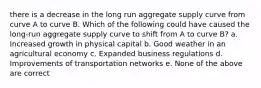 there is a decrease in the long run aggregate supply curve from curve A to curve B. Which of the following could have caused the long-run aggregate supply curve to shift from A to curve B? a. Increased growth in physical capital b. Good weather in an agricultural economy c. Expanded business regulations d. Improvements of transportation networks e. None of the above are correct