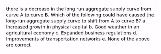 there is a decrease in the long run aggregate supply curve from curve A to curve B. Which of the following could have caused the long-run aggregate supply curve to shift from A to curve B? a. Increased growth in physical capital b. Good weather in an agricultural economy c. Expanded business regulations d. Improvements of transportation networks e. None of the above are correct