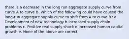 there is a decrease in the long run aggregate supply curve from curve A to curve B. Which of the following could have caused the long-run aggregate supply curve to shift from A to curve B? a. Development of new technology b Increased supply chain problems c. Positive real supply shock d Increased human capital growth e. None of the above are correct