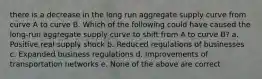 there is a decrease in the long run aggregate supply curve from curve A to curve B. Which of the following could have caused the long-run aggregate supply curve to shift from A to curve B? a. Positive real supply shock b. Reduced regulations of businesses c. Expanded business regulations d. Improvements of transportation networks e. None of the above are correct