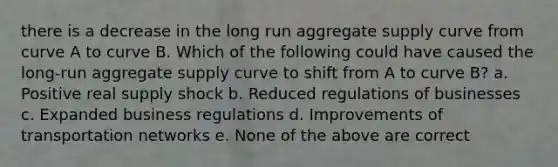 there is a decrease in the long run aggregate supply curve from curve A to curve B. Which of the following could have caused the long-run aggregate supply curve to shift from A to curve B? a. Positive real supply shock b. Reduced regulations of businesses c. Expanded business regulations d. Improvements of transportation networks e. None of the above are correct