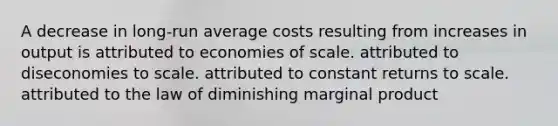 A decrease in long-run average costs resulting from increases in output is attributed to economies of scale. attributed to diseconomies to scale. attributed to constant returns to scale. attributed to the law of diminishing marginal product