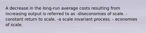 A decrease in the long-run average costs resulting from increasing output is referred to as -diseconomies of scale. -constant return to scale. -a scale invariant process. - economies of scale.