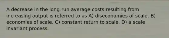 A decrease in the long-run average costs resulting from increasing output is referred to as A) diseconomies of scale. B) economies of scale. C) constant return to scale. D) a scale invariant process.