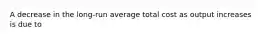 A decrease in the long-run average total cost as output increases is due to