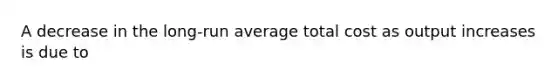 A decrease in the long-run average total cost as output increases is due to