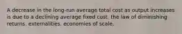 A decrease in the long-run average total cost as output increases is due to a declining average fixed cost. the law of diminishing returns. externalities. economies of scale.