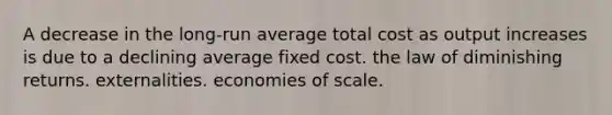 A decrease in the long-run average total cost as output increases is due to a declining average fixed cost. the law of diminishing returns. externalities. economies of scale.