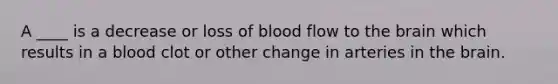 A ____ is a decrease or loss of blood flow to the brain which results in a blood clot or other change in arteries in the brain.