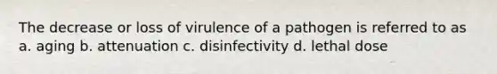 The decrease or loss of virulence of a pathogen is referred to as a. aging b. attenuation c. disinfectivity d. lethal dose