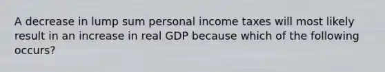 A decrease in lump sum personal income taxes will most likely result in an increase in real GDP because which of the following occurs?