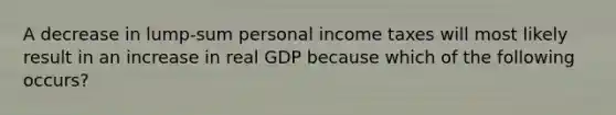 A decrease in lump-sum personal income taxes will most likely result in an increase in real GDP because which of the following occurs?