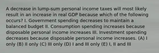 A decrease in lump-sum personal income taxes will most likely result in an increase in real GDP because which of the following occurs? I. Government spending decreases to maintain a balanced budget II. Consumption spending increases because disposable personal income increases III. Investment spending decreases because disposable personal income increases. (A) I only (B) II only (C) III only (D) I and III only (E) I, II and III