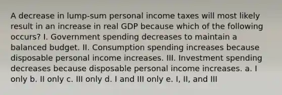 A decrease in lump-sum personal income taxes will most likely result in an increase in real GDP because which of the following occurs? I. Government spending decreases to maintain a balanced budget. II. Consumption spending increases because disposable personal income increases. III. Investment spending decreases because disposable personal income increases. a. I only b. II only c. III only d. I and III only e. I, II, and III