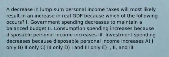 A decrease in lump-sum personal income taxes will most likely result in an increase in real GDP because which of the following occurs? I. Government spending decreases to maintain a balanced budget II. Consumption spending increases because disposable personal income increases III. Investment spending decreases because disposable personal income increases A) I only B) II only C) III only D) I and III only E) I, II, and III